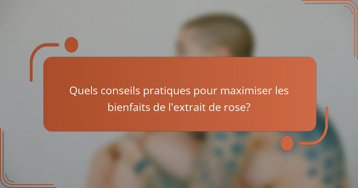 Quels conseils pratiques pour maximiser les bienfaits de l'extrait de rose?